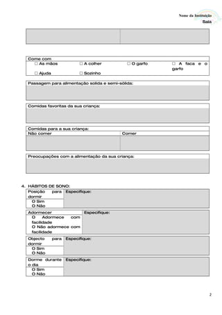Nome da Instituição
                                                                         Sala




  Come com
     As mãos                A colher         O garfo    A faca e o
                                                          garfo
      Ajuda                 Sozinho

  Passagem para alimentação solida e semi-sólida:




  Comidas favoritas da sua criança:




  Comidas para a sua criança:
  Não comer                                  Comer




  Preocupações com a alimentação da sua criança:




4. HÁBITOS DE SONO:
   Posição  para Especifique:
   dormir
    O Sim
    O Não
  Adormecer                   Especifique:
   O     Adormece com
   facilidade
   O Não adormece com
   facilidade
  Objecto      para   Especifique:
  dormir
   O Sim
   O Não
  Dorme durante       Especifique:
  o dia
    O Sim
    O Não




                                                                             2
 