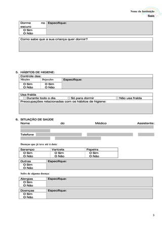 Nome da Instituição
                                                                                                                                        Sala

    Dorme                 no     Especifique:
    escuro
     O Sim
     O Não

    Como sabe que a sua criança quer dormir?




5. HÁBITOS DE HIGIENE:
   Controle das:
   Micções       Dejecções                       Especifique:
       O Sim                  O Sim
       O Não                  O Não

    Usa fralda
       Durante todo o dia       Só para dormir                                                        Não usa fralda
    Preocupações relacionadas com os hábitos de higiene:




6. SITUAÇÃO DE SAÚDE
   Nome                                      do                                  Médico                                      Assistente:
   ...........................................................................................................................................
   ...............................
   Telefone ................................................            ................................................      .................
   ...............................     ................................................

     Doenças que já teve até à data:
    Sarampo                          Varicela                            Papeira
     O Sim                            O Sim                               O Sim
     O Não                            O Não                               O Não
    Outras                       Especifique:
     O Sim
     O Não

     Sofre de alguma doença:
    Alergias                     Especifique:
      O Sim
      O Não
    Doenças                      Especifique:
     O Sim
     O Não




                                                                                                                                             3
 
