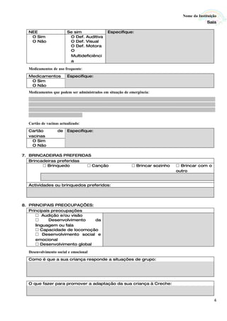 Nome da Instituição
                                                                                                                                      Sala

  NEE                         Se sim                        Especifique:
   O Sim                       O Def. Auditiva
   O Não                       O Def. Visual
                               O Def. Motora
                               O
                               Multideficiênci
                               a

  Medicamentos de uso frequente:
  Medicamentos                Especifique:
   O Sim
   O Não
  Medicamentos que podem ser administrados em situação de emergência:
  ...........................................................................................................................................
  ...........................................................................................................................................
  ...........................................................................................................................................
  ........................................

  Cartão de vacinas actualizado:
  Cartão               de     Especifique:
  vacinas
    O Sim
    O Não

7. BRINCADEIRAS PREFERIDAS
   Brincadeiras preferidas
          Brinquedo        Canção                                            Brincar sozinho                 Brincar com o
                                                                                                               outro


  Actividades ou brinquedos preferidos:




8. PRINCIPAIS PREOCUPAÇÕES:
   Principais preocupações
       Audição e/ou visão
            Desenvolvimento   da
      linguagem ou fala
       Capacidade de locomoção
       Desenvolvimento social e
      emocional
       Desenvolvimento global

  Desenvolvimento social e emocional
  Como é que a sua criança responde a situações de grupo:




  O que fazer para promover a adaptação da sua criança à Creche:



                                                                                                                                            4
 