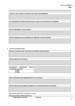 Nome da Instituição
                                                                                   Sala



  Como a sua criança comunica as suas necessidades:




  Em situações de desconforto,como é que a sua criança é consolada:




  Como disciplina a sua criança:




  Outros aspectos que gostaria de salientar na sua criança:




9. OUTRAS INFORMAÇÕES
  Qual os motivos que o levaram a escolher esta Creche:




  O que espera da Creche:




  Considera    importante            haver
  reunições de pais?
         O Sim
         O Não



  Que outrosserviços gostaria de ter na Creche




  Como pensa que poderia colaborar no funcionamento da Creche:




  Que assuntos gostaria de ver falados na Creche:
  Preocupações relativamente a:
      Educação parental                       Outros
                                                                                       5
 