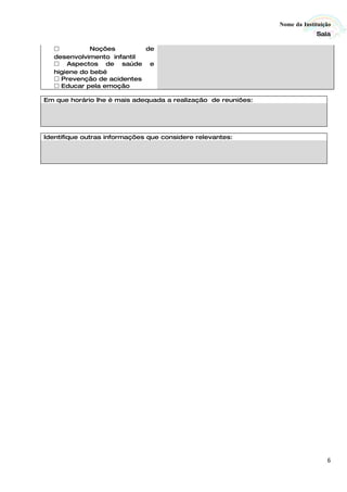 Nome da Instituição
                                                                            Sala

             Noções        de
   desenvolvimento infantil
    Aspectos de saúde e
   higiene do bebé
    Prevenção de acidentes
    Educar pela emoção

Em que horário lhe é mais adequada a realização de reuniões:




Identifique outras informações que considere relevantes:




                                                                                6
 