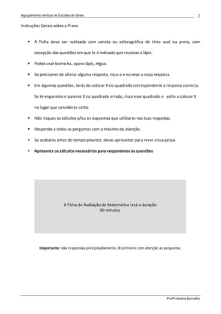 Agrupamento vertical de Escolas de Sines                                                              2

Instruções Gerais sobre a Prova


        A Ficha deve ser realizada com caneta ou esferográfica de tinta azul ou preta, com

        excepção das questões em que te é indicado que resolvas a lápis.

        Podes usar borracha, apara-lápis, régua.

        Se precisares de alterar alguma resposta, risca-a e escreve a nova resposta.

        Em algumas questões, terás de colocar X no quadrado correspondente à resposta correcta.

        Se te enganares e puseres X no quadrado errado, risca esse quadrado e volta a colocar X

        no lugar que consideras certo.

        Não risques os cálculos e/ou os esquemas que utilizares nas tuas respostas.

        Responde a todas as perguntas com o máximo de atenção.

        Se acabares antes do tempo previsto, deves aproveitar para rever a tua prova.

        Apresenta os cálculos necessários para responderes às questões




                           A Ficha de Avaliação de Matemática terá a duração
                                               90 minutos




           Importante: não respondas precipitadamente, lê primeiro com atenção as perguntas.




                                                                                   Profª Helena Borralho
 