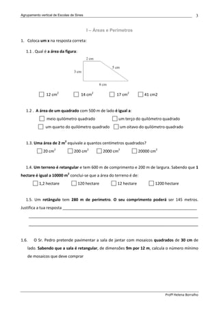 Agrupamento vertical de Escolas de Sines                                                              3


                                           I – Áreas e Perímetros

1. Coloca um x na resposta correta:

   1.1 . Qual é a área da figura:




                12 cm2                14 cm2             17 cm2          41 cm2


   1.2 . A área de um quadrado com 500 m de lado é igual a:
                meio quilómetro quadrado                  um terço do quilómetro quadrado
               um quarto do quilómetro quadrado              um oitavo do quilómetro quadrado


   1.3. Uma área de 2 m2 equivale a quantos centímetros quadrados?
              20 cm2              200 cm2         2000 cm2            20000 cm2


   1.4. Um terreno é retangular e tem 600 m de comprimento e 200 m de largura. Sabendo que 1
hectare é igual a 10000 m2 conclui-se que a área do terreno é de:
           1,2 hectare              120 hectare          12 hectare           1200 hectare


   1.5. Um retângulo tem 280 m de perímetro. O seu comprimento poderá ser 145 metros.
Justifica a tua resposta _____________________________________________________________
       _____________________________________________________________________________
       _____________________________________________________________________________


1.6.     O Sr. Pedro pretende pavimentar a sala de jantar com mosaicos quadrados de 30 cm de
    lado. Sabendo que a sala é retangular, de dimensões 9m por 12 m, calcula o número mínimo
    de mosaicos que deve comprar




                                                                                   Profª Helena Borralho
 