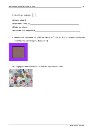 Agrupamento vertical de Escolas de Sines                                                     6


                                           2
                             7
    8. Considera a potência:  
                             8
    8.1. Qual é a base ? ________________________________________________________
    8.2. Que nome tem o 2 ? ____________________________________________________
    8.3. Faz a sua leitura. ______________________________________________________
    8.4. Calcula o valor da potência ________________________________________________


    9. Dois quartos da área de um quadrado são 16 cm2. Qual é a área do quadrado? (sugestão:
        desenha um quadrado e pinta dois quartos).




    10. A terça parte do meu dinheiro são 10 euros. Que dinheiro tenho?




                                                                          Profª Helena Borralho
 