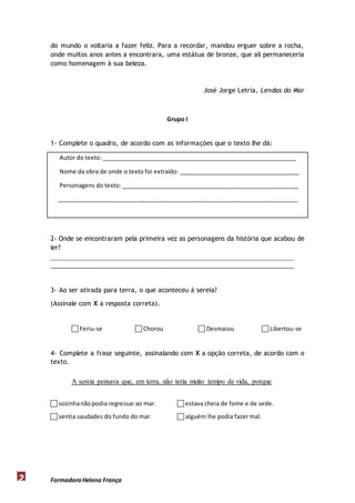do mundo o voltaria a fazer feliz. Para a recordar, mandou erguer sobre a rocha, 
onde muitos anos antes a encontrara, uma estátua de bronze, que ali permaneceria 
como homenagem à sua beleza. 
Formadora 2 Helena França 
José Jorge Letria, Lendas do Mar 
Grupo I 
1- Complete o quadro, de acordo com as informações que o texto lhe dá: 
Autor do texto: ____________________________________________________________ 
Nome da obra de onde o texto foi extraído: ______________________________________ 
Personagens do texto: _______________________________________________________ 
__________________________________________________________________________ 
2- Onde se encontraram pela primeira vez as personagens da história que acabou de 
ler? 
____________________________________________________________________ 
___________________________________________________________________________ 
3- Ao ser atirada para terra, o que aconteceu à sereia? 
(Assinale com X a resposta correta). 
 Feriu-se  Chorou  Desmaiou  Libertou-se 
4- Complete a frase seguinte, assinalando com X a opção correta, de acordo com o 
texto. 
A sereia pensava que, em terra, não teria muito tempo de vida, porque 
 sozinha não podia regressar ao mar.  estava cheia de fome e de sede. 
 sentia saudades do fundo do mar.  alguém lhe podia fazer mal. 
 