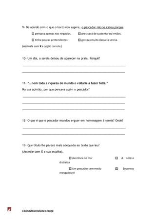 9- De acordo com o que o texto nos sugere, o pescador não se casou porque 
 pensava apenas nos negócios.  precisava de sustentar os irmãos. 
 tinha poucas pretendentes  gostava muito daquela sereia. 
(Assinale com X a opção correta.) 
10- Um dia, a sereia deixou de aparecer na praia. Porquê? 
________________________________________________________________________ 
________________________________________________________________________ 
11- “…nem toda a riqueza do mundo o voltaria a fazer feliz.” 
Na sua opinião, por que pensava assim o pescador? 
________________________________________________________________________ 
________________________________________________________________________ 
________________________________________________________________________ 
12- O que é que o pescador mandou erguer em homenagem à sereia? Onde? 
________________________________________________________________________ 
________________________________________________________________________ 
13- Que título lhe parece mais adequado ao texto que leu? 
(Assinale com X a sua escolha). 
Formadora 4 Helena França 
 Aventura no mar  A sereia 
distraída 
 Um pescador sem medo  Encontro 
inesquecível 
 