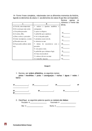 14- Forme frases completas, relacionadas com os diferentes momentos da história, 
ligando os elementos da coluna A aos elementos da coluna B que lhes correspondem. 
A B 
a) Um dia, uma tempestade 
b) Foi assim que uma sereia 
c) Um pobre pescador 
d) A sereia, aflita, 
e) Para a salvar, o pescador 
f) Como recompensa, a sereia 
g) Passados anos, ela 
h) O pescador, embora muito 
rico, 
Formadora 5 Helena França 
Escreva apenas os 
números à frente das 
letras. 
a)________ 
b)________ 
c)________ 
d)________ 
e)________ 
f)________ 
g)________ 
h)________ 
1- andava a apanhar mexilhões e 
caranguejos. 
2- quase se afogava. 
3- pediu-lhe que a ajudasse. 
4- foi à vila pedir ajuda. 
5- prometeu casar com ela. 
6- rebentou no mar. 
7- deixou de encontrar-se com o 
pescador. 
8- veio parar a terra. 
9- pediu-lhe que a deixasse fugir. 
10- ficou inconsolável. 
11- atirou-a de novo ao mar. 
12- trazia-lhe riquezas. 
Grupo II 
1- Escreva, por ordem alfabética, os seguintes nomes: 
peixe / mexilhões / praia / caranguejos / rochas / águas / redes / 
barco 
1ª_________________; 2ª_________________; 3ª________________; 4ª 
__________________; 
5ª_________________; 6ª_________________; 7ª_________________; 
8ª___________________. 
2- Classifique as seguintes palavras quanto ao número de sílabas: 
Pescador → ____________________ Fascinado → ___________________ 
Mar → ____________________ Rocha → _______________________ 
 