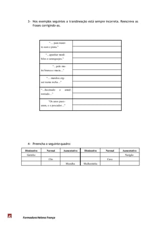 3- Nos exemplos seguintes a translineação está sempre incorreta. Reescreva as 
frases corrigindo-as. 
“… para trazer-te 
4- Preencha o seguinte quadro: 
Diminutivo Normal Aumentativo Diminutivo Normal Aumentativo 
Gatinho Narigão 
Cão Casa 
Formadora 6 Helena França 
Muralha Mulherzinha 
ouro e prata.” 
“…apanhar mexil-hões 
e caranguejos.” 
“…pele mu-ito 
branca e macia…” 
“… mandou erg-uer 
numa rocha…” 
“…fascinado e amed-rontado…” 
“Os anos pass - 
aram, e o pescador…” 
 
