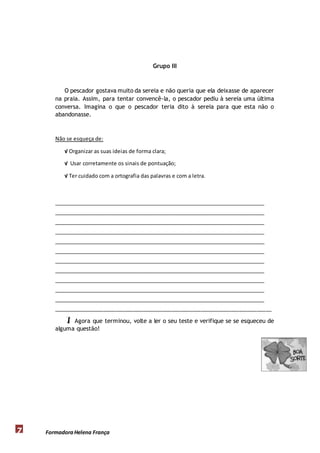 Formadora 7 Helena França 
Grupo III 
O pescador gostava muito da sereia e não queria que ela deixasse de aparecer 
na praia. Assim, para tentar convencê-la, o pescador pediu à sereia uma última 
conversa. Imagina o que o pescador teria dito à sereia para que esta não o 
abandonasse. 
Não se esqueça de: 
√ Organizar as suas ideias de forma clara; 
√ Usar corretamente os sinais de pontuação; 
√ Ter cuidado com a ortografia das palavras e com a letra. 
__________________________________________________________________________ 
__________________________________________________________________________ 
__________________________________________________________________________ 
__________________________________________________________________________ 
__________________________________________________________________________ 
__________________________________________________________________________ 
__________________________________________________________________________ 
__________________________________________________________________________ 
__________________________________________________________________________ 
__________________________________________________________________________ 
__________________________________________________________________________ 
__________________________________________________________________________ 
 Agora que terminou, volte a ler o seu teste e verifique se se esqueceu de 
alguma questão! 
