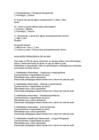 ( ) Fisioterapeuta ( ) Terapeuta Ocupacional
( ) Psicólogo ( ) Outros
9- O aluno faz uso de algum medicamento? ( ) Não ( ) Sim.
Qual?
10 - Como a escola obteve estas informações?
( ) Família ( ) Médico
( ) Psicólogo ( ) Outros
11- Atualmente, o aluno tem algum acompanhamento clínico?
( ) Não ( ) Sim.
Qual(is)
Há quanto tempo?
( ) Menos de 1 ano ( ) 1 ano
( ) 2 anos ou mais ( ) Nunca teve acompanhamento clínico
AVALIAÇÃO PEDAGÓGICA DO ALUNO
Com base no PDI do aluno, preencher os campos abaixo com informações
sobre o desenvolvimento do aluno no que se refere a suas
habilidades e capacidades, além do aprendizado e utilização dos conteúdos
curriculares da base comum.
1. Habilidades Observadas – Cognitivas e metacognitivas
Conhecimentos e capacidades do aluno:
Dificuldades que o aluno apresenta:
Intervenção pedagógica desenvolvida com o aluno em sala de aula:
2. Habilidades Observadas – Motoras e psicomotoras
Conhecimentos e capacidades do aluno:
Dificuldades que o aluno apresenta:
Intervenção pedagógica desenvolvida com o aluno em sala de aula:
3. Habilidades observadas – Interpessoais/Afetivos
Conhecimentos e capacidades do aluno:
Dificuldades que o aluno apresenta:
Intervenção pedagógica desenvolvida com o aluno em sala de aula:
4. Habilidades observadas – Comunicacionais
Conhecimentos e capacidades do aluno:
Dificuldades que o aluno apresenta:
Intervenção pedagógica desenvolvida com o aluno em sala de aula:
5. Habilidades Acadêmicas Observadas – Língua Portuguesa
Conhecimentos e capacidades do aluno:
Dificuldades que o aluno apresenta:
Intervenção pedagógica desenvolvida com o aluno em sala de aula:
 