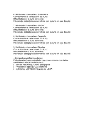 6. Habilidades observadas – Matemática
Conhecimentos e capacidades do aluno:
Dificuldades que o aluno apresenta:
Intervenção pedagógica desenvolvida com o aluno em sala de aula:
7. Habilidades observadas – História
Conhecimentos e capacidades do aluno:
Dificuldades que o aluno apresenta:
Intervenção pedagógica desenvolvida com o aluno em sala de aula:
8. Habilidades observadas – Geografia
Conhecimentos e capacidades do aluno:
Dificuldades que o aluno apresenta:
Intervenção pedagógica desenvolvida com o aluno em sala de aula:
9. Habilidades observadas - Ciências
Conhecimentos e capacidades do aluno:
Dificuldades que o aluno apresenta:
Intervenção pedagógica desenvolvida com o aluno em sala de aula:
– Outras observações importantes:
Profissional(ais) responsável(eis) pelo preenchimento dos dados:
Atendimento educacional solicitado:
( ) Sala de Recursos ( ) Oficina pedagógica
( ) Professor de apoio ( ) Guia intérprete
( ) Instrutor de LIBRAS ( ) Intérprete de LIBRA
 