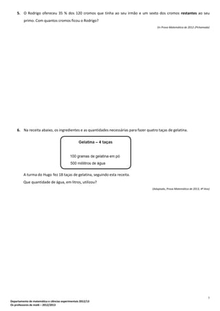 3
Departamento de matemática e ciências experimentais 2012/13
Os professores de mat6 – 2012/2013
5. O Rodrigo ofereceu 35 % dos 120 cromos que tinha ao seu irmão e um sexto dos cromos restantes ao seu
primo. Com quantos cromos ficou o Rodrigo?
(In Prova Matemática de 2012-2ªchamada)
6. Na receita abaixo, os ingredientes e as quantidades necessárias para fazer quatro taças de gelatina.
A turma do Hugo fez 18 taças de gelatina, seguindo esta receita.
Que quantidade de água, em litros, utilizou?
(Adaptado, Prova Matemática de 2013, 4º Ano)
 