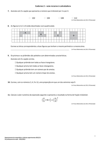 4
Departamento de matemática e ciências experimentais 2012/13
Os professores de mat6 – 2012/2013
Caderno 2 – sem recurso à calculadora
7. Assinala com X a opção que apresenta o número que é divisível por 3 e por 4.
 102  104  108  112
(In Prova Matemática de 2012-2ªchamada)
8. As figuras A, B, C e D estão desenhadas num quadriculado.
Escreve as letras correspondentes a duas figuras que tenham o mesmo perímetro e a mesma área.
_______________________________________________________________________________________ (In Prova Matemática de 2012-2ªchamada)
9. Os prismas e as pirâmides são poliedros com determinadas características.
Assinala com X a opção correta.
 Qualquer pirâmide tem todas as faces triangulares.
 Qualquer prisma tem todas as faces retangulares.
 Qualquer pirâmide tem um número par de arestas.
 Qualquer prisma tem um número ímpar de arestas.
(In Prova Matemática de 2012-2ªchamada)
10. Escreve, com os números 3, 4, 9 e 12, uma proporção em que um dos extremos seja 9.
(In Prova Matemática de 2012-2ªchamada)
11. Calcula o valor numérico da expressão seguinte e apresenta o resultado na forma de fração irredutível.
( ) ( )
(In Prova Matemática de 2012-2ªchamada)
 