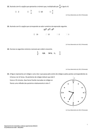 5
Departamento de matemática e ciências experimentais 2012/13
Os professores de mat6 – 2012/2013
12. Assinala com X a opção que apresenta o número que, multiplicado por , é igual a 8.
 2 
4
9
 18 
9
4
(In Prova Matemática de 2012-2ªchamada)
13. Assinala com X a opção que corresponde ao valor numérico da expressão seguinte.
1250
: 350
: 448
 16  12  2  1
(In Prova Matemática de 2012-2ªchamada)
14. Escreve os seguintes números racionais por ordem crescente.
; 0,8; 54 %; 1 ;
(In Prova Matemática de 2012-2ªchamada)
15. A figura representa um relógio e uma reta r que passa pelo centro do relógio e pelos pontos correspondentes às
6 horas e às 12 horas. Os ponteiros do relógio indicam que são 9
horas e 35 minutos. Que horas ficarão marcadas no relógio se
fizeres uma reflexão dos ponteiros relativamente à reta r?
(In Prova Matemática de 2012-2ªchamada)
 
