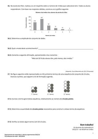 6
Departamento de matemática e ciências experimentais 2012/13
Os professores de mat6 – 2012/2013
16. Na escola do Vítor, realizou-se um inquérito sobre o número de irmãos que cada aluno tem. Todos os alunos
responderam. Com base nas respostas obtidas, construiu-se o gráfico seguinte.
16.1. Determina a amplitude do conjunto de dados.
16.2. Qual a moda deste acontecimento? _____________________________________________________________
16.3. Comenta a seguinte afirmação, apresentando o teu raciocínio:
“Mais de 50 % dos alunos têm, pelo menos, dois irmãos.”
(Adaptado, Prova Matemática de 2012-2ªchamada)
17. Na figura seguinte estão representados os três primeiros termos de uma sequência de conjunto de círculos,
brancos e pretos, que seguem a lei de formação sugerida.
17.1. Escreve o termo geral desta sequência, relativamente ao número de círculos pretos.
17.2. Determina a quantidade de círculos pretos necessários para construir o oitavo termo da sequência.
17.3. Verifica se existe algum termo com 63 círculos.
Os docentes de matemática 6
2012/13 – do AEGSP de Cinfães
 