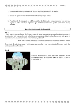 PÁGINA - 2




   1. Indique três regras da arte de viver, justificando com expressões do poema.

   2. Mostre em que medida se diferencia a realidade daquilo que somos.


   3. Para Ricardo Reis a apatia (a indiferença) é o ideal ético, é o comportamento que convém
      seguir na vida. Escolha a expressão que melhor exprime essa apatia, justificando a sua
      escolha.


                              Questões de tipologia de Grupo I/ B

Ex. 1:
“O ato poético por excelência, diz Pessoa, resulta de um processo de despersonalização de emoções e
sentimentos, não necessariamente coincidentes com os do artista, implicando, no mais alto grau, o
desdobramento do autor em várias personalidades poéticas.”
                   Maria Teresa Schiappa de Azevedo, “Em torno do poeta fingidor” in Os rostos de Pessoa, Coimbra

Num texto de oitenta a cento e trinta palavras, exponha a sua perspetiva de leitura, a partir da
análise da afirmação acima.

Ex. 2:


                                           Partindo do estudo da obra pessoana, apresenta a tua
                                           leitura da imagem ao lado, num texto de oitenta a cento e
                                           trinta palavras.
 