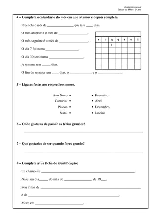 Avaliação mensal
Estudo do Meio – 2º ano
4 – Completa o calendário do mês em que estamos e depois completa.
Preenchi o mês de _______________ que tem ____ dias.
O mês anterior é o mês de _________________.
O mês seguinte é o mês de _________________.
O dia 7 foi numa ___________________.
O dia 30 será numa ____________________.
A semana tem _____ dias.
O fim de semana tem ____ dias, o _____________ e o ______________.
5 – Liga as festas aos respectivos meses.
Ano Novo • • Fevereiro
Carnaval • • Abril
Páscoa • • Dezembro
Natal • • Janeiro
6 – Onde gostavas de passar as férias grandes?
_____________________________________________________________________
7 – Que gostarias de ser quando fores grande?
_____________________________________________________________________
8 – Completa a tua ficha de identificação:
Eu chamo-me ______________________________________________________.
Nasci no dia _____ do mês de ________________, de 19___.
Sou filho de __________________________________________________________
e de _____________________________________________________.
Moro em ____________________________.
s t q q s s d
1
 