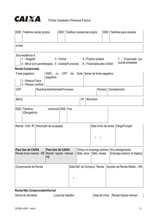 Ficha Cadastro Pessoa Física
DDD Telefone celular próprio DDD Telefone residencial próprio DDD Telefone para recados
   
 
         
 
         
 
     
e-mail
     
Sua residência é
1 – Alugada 3 - Outros 5 - Própria quitada 7 - Financiada por
outras entidades  2 - Mora com parentes/pais 4 - Cedida/Funcional 6 - Financiada pela CAIXA
Renda Comprovada
Fonte pagadora CNPJ ou CPF da fonte
pagadora
Nome da fonte pagadora
1 - Pessoa Física
  2 - Pessoa Jurídica            
CEP Rua/Avenida/Alameda/Travessa Número Complemento
                       
Bairro UF Município
              
DDD Telefone comercial
(Obrigatório)
DDD Fax
   
 
         
 
     
Renda - Cód. IR Descrição da ocupação Data início da renda Cargo/Função
           
   /    /     
     
Para Uso da CAIXA Para Uso da CAIXA Tempo no emprego anterior Ano desligamento
Renda bruta mensal - R$ Renda líquida mensal -
R$
Qtde. anos Qtde. meses Emprego anterior (4 dígitos)
                             
Comprovante de Renda Data Ref. do Comprov. Renda Imposto de Renda Retido – R$
     
   /     
     
Renda Não Comprovada/Informal
Nome da atividade Local de trabalho Data de início Renda líquida mensal -
33.005 v020 micro 2
 