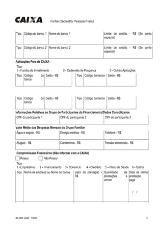 Ficha Cadastro Pessoa Física
Tipo Código do banco 1 Nome do banco 1 Limite de crédito - R$ (Se conta
especial)
                   
Tipo Código do banco 2 Nome do banco 2 Limite de crédito - R$ (Se conta
especial)
                   
Aplicações Fora da CAIXA
Tipo
1 - Fundos de Investimento 2 - Caderneta de Poupança 3 - Outras Aplicações
Tipo Código do
banco
Saldo - R$ Tipo Código do banco Saldo - R$
                           
Tipo Código do
banco
Saldo - R$ Tipo Código do banco Saldo - R$
                           
Informações Relativas ao Grupo de Participantes do Financiamento/Dados Consolidados
CPF do participante 1 CPF do participante 2 CPF do participante 3
                 
Valor Médio das Despesas Mensais do Grupo Familiar
Água e esgoto - R$ Energia elétrica - R$ Telefone - R$
                 
Aluguel - R$ Condomínio - R$ Pensão alimentícia - R$
                 
Compromissos Financeiros (Não Informar com a CAIXA)
  Possui   Não Possui
Tipo
1 - Empréstimo 2 - Financiamento 3 - Consórcio 4 - Crediário 5 – Plano de Saúde 6 - Outros
Tipo Nome de empresa ou Nome do banco Valor da prestação -
R$
Quantidade de
prestações a
vencer
Data da última
prestação
paga
                   
  /  /    
33.005 v020 micro 4
 