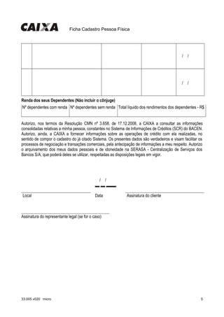 Ficha Cadastro Pessoa Física
                   
  /  /    
                   
  /  /    
Renda dos seus Dependentes (Não incluir o cônjuge)
Nº dependentes com renda Nº dependentes sem renda Total líquido dos rendimentos dos dependentes - R$
                 
Autorizo, nos termos da Resolução CMN nº 3.658, de 17.12.2008, a CAIXA a consultar as informações
consolidadas relativas a minha pessoa, constantes no Sistema de Informações de Créditos (SCR) do BACEN.
Autorizo, ainda, a CAIXA a fornecer informações sobre as operações de crédito com ela realizadas, no
sentido de compor o cadastro do já citado Sistema. Os presentes dados são verdadeiros e visam facilitar os
processos de negociação e transações comerciais, pela antecipação de informações a meu respeito. Autorizo
o arquivamento dos meus dados pessoais e de idoneidade na SERASA - Centralização de Serviços dos
Bancos S/A, que poderá deles se utilizar, respeitadas as disposições legais em vigor.
     
  /  /    .
Local Data Assinatura do cliente
Assinatura do representante legal (se for o caso)
33.005 v020 micro 5
 