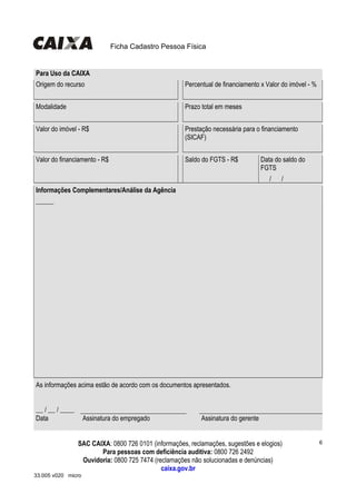 Ficha Cadastro Pessoa Física
Para Uso da CAIXA
Origem do recurso Percentual de financiamento x Valor do imóvel - %
           
Modalidade Prazo total em meses
           
Valor do imóvel - R$ Prestação necessária para o financiamento
(SICAF)
           
Valor do financiamento - R$ Saldo do FGTS - R$ Data do saldo do
FGTS
               /    /     
Informações Complementares/Análise da Agência
     
As informações acima estão de acordo com os documentos apresentados.
   /    /     
Data Assinatura do empregado Assinatura do gerente
SAC CAIXA: 0800 726 0101 (informações, reclamações, sugestões e elogios)
Para pessoas com deficiência auditiva: 0800 726 2492
Ouvidoria: 0800 725 7474 (reclamações não solucionadas e denúncias)
caixa.gov.br
33.005 v020 micro
6
 