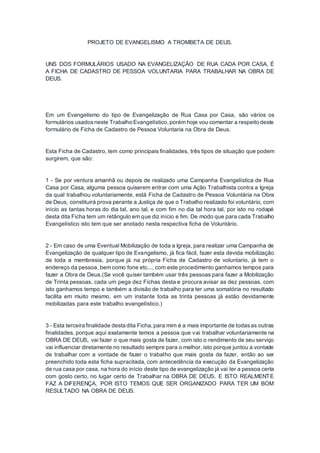 PROJETO DE EVANGELISMO A TROMBETA DE DEUS.
UNS DOS FORMULÁRIOS USADO NA EVANGELIZAÇÃO DE RUA CADA POR CASA, É
A FICHA DE CADASTRO DE PESSOA VOLUNTARIA PARA TRABALHAR NA OBRA DE
DEUS.
Em um Evangelismo do tipo de Evangelização de Rua Casa por Casa, são vários os
formulários usadosneste Trabalho Evangelístico,porém hoje vou comentar a respeito deste
formulário de Ficha de Cadastro de Pessoa Voluntaria na Obra de Deus.
Esta Ficha de Cadastro, tem como principais finalidades, três tipos de situação que podem
surgirem, que são:
1 - Se por ventura amanhã ou depois de realizado uma Campanha Evangelística de Rua
Casa por Casa, alguma pessoa quiserem entrar com uma Ação Trabalhista contra a Igreja
da qual trabalhou voluntariamente, está Ficha de Cadastro de Pessoa Voluntária na Obra
de Deus, constituirá prova perante a Justiça de que o Trabalho realizado foi voluntário, com
início as tantas horas do dia tal, ano tal, e com fim no dia tal hora tal, por isto no rodapé
desta dita Ficha tem um retângulo em que diz início e fim. De modo que para cada Trabalho
Evangelístico isto tem que ser anotado nesta respectiva ficha de Voluntário.
2 - Em caso de uma Eventual Mobilização de toda a Igreja, para realizar uma Campanha de
Evangelização de qualquer tipo de Evangelismo, já fica fácil, fazer esta devida mobilização
de toda a membresia, porque já na própria Ficha de Cadastro de voluntario, já tem o
endereço da pessoa, bem como fone etc..., com este procedimento ganhamos tempos para
fazer a Obra de Deus.(Se você quiser também usar três pessoas para fazer a Mobilização
de Trinta pessoas, cada um pega dez Fichas desta e procura avisar as dez pessoas, com
isto ganhamos tempo e também a divisão de trabalho para ter uma somatória no resultado
facilita em muito mesmo, em um instante toda as trinta pessoas já estão devidamente
mobilizadas para este trabalho evangelístico.)
3 - Esta terceira finalidade desta dita Ficha,para mim é a mais importante de todasas outras
finalidades, porque aqui exatamente temos a pessoa que vai trabalhar voluntariamente na
OBRA DE DEUS, vai fazer o que mais gosta de fazer, com isto o rendimento de seu serviço
vai influenciar diretamente no resultado sempre para o melhor, isto porque juntou a vontade
de trabalhar com a vontade de fazer o trabalho que mais gosta de fazer, então ao ser
preenchido toda esta ficha supracitada, com antecedência da execução da Evangelização
de rua casa por casa, na hora do início deste tipo de evangelização já vai ter a pessoa certa
com gosto certo, no lugar certo de Trabalhar na OBRA DE DEUS. E ISTO REALMENTE
FAZ A DIFERENÇA, POR ISTO TEMOS QUE SER ORGANIZADO PARA TER UM BOM
RESULTADO NA OBRA DE DEUS.
 