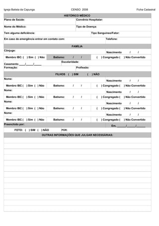 Igreja Batista da Capunga CENSO 2008 Ficha Cadastral
HISTÓRICO MÉDICO
Plano de Saúde: Convênio Hospitalar:
Nome do Médico: Tipo de Doença:
Tem alguma deficiência: Tipo Sanguíneo/Fator:
Em caso de emergência entrar em contato com: Telefone:
FAMÍLIA
Cônjuge:
Membro IBC: ( ) Sim ( ) Não Batismo: / / ( ) Congregado ( ) Não Convertido
Casamento ____/_____/_____
Escolaridade:
Formação: Profissão:
FILHOS ( ) SIM ( ) NÃO
Nome:
Membro IBC ( ) Sim ( ) Não Batismo: / / ( ) Congregado ( ) Não Convertido
Nome:
Membro IBC ( ) Sim ( ) Não Batismo: / / ( ) Congregado ( ) Não Convertido
Nome:
Membro IBC ( ) Sim ( ) Não Batismo: / / ( ) Congregado ( ) Não Convertido
Nome:
Membro IBC ( ) Sim ( ) Não Batismo: / / ( ) Congregado ( ) Não Convertido
Preenchido por:
Em, ______/______/______
FOTO: ( ) SIM ( ) NÃO POR:
OUTRAS INFORMAÇÕES QUE JULGAR NECESSÁRIAS:
Nascimento / /
Nascimento / /
Nascimento / /
Nascimento / /
Nascimento / /
 