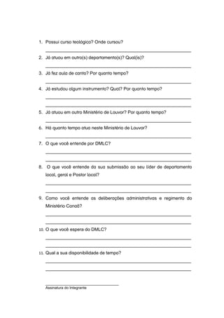 1. Possui curso teológico? Onde cursou?
__________________________________________________________
2. Já atuou em outro(s) departamento(s)? Qual(is)?
__________________________________________________________
3. Já fez aula de canto? Por quanto tempo?
__________________________________________________________
4. Já estudou algum instrumento? Qual? Por quanto tempo?
__________________________________________________________
__________________________________________________________
5. Já atuou em outro Ministério de Louvor? Por quanto tempo?
__________________________________________________________
6. Há quanto tempo atua neste Ministério de Louvor?
__________________________________________________________
7. O que você entende por DMLC?
__________________________________________________________
__________________________________________________________
8. O que você entende da sua submissão ao seu líder de departamento
local, geral e Pastor local?
__________________________________________________________
__________________________________________________________
9. Como você entende as deliberações administrativas e regimento do
Ministério Canaã?
__________________________________________________________
__________________________________________________________
10. O que você espera do DMLC?
__________________________________________________________
__________________________________________________________
11. Qual a sua disponibilidade de tempo?
__________________________________________________________
__________________________________________________________
___________________________________
Assinatura do Integrante
 