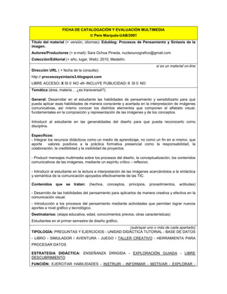 FICHA DE CATALOGACIÓN Y EVALUACIÓN MULTIMEDIA
 Pere Marqués-UAB/2001
Título del material (+ versión, idiomas): Edublog: Procesos de Pensamiento y Sintaxis de la
imagen.
Autores/Productores (+ e-mail): Sara Ochoa Pineda, nucleounografico@gmail.com
Colección/Editorial (+ año, lugar, Web): 2010, Medellín.
si es un material on-line
Dirección URL ( + fecha de la consulta):
http:// procesosysintaxis3.blogspot.com
LIBRE ACCESO: X SI NO -///- INCLUYE PUBLICIDAD: SI NO
Temática (área, materia… ¿es transversal?):
General: Desarrollar en el estudiante las habilidades de pensamiento y sensibilizarlo para que
pueda aplicar esas habilidades de manera consciente y acertada en la interpretación de imágenes
comunicativas, así mismo conocer los distintos elementos que componen el alfabeto visual,
fundamentales en la composición y representación de las imágenes y de los conceptos.
Introducir al estudiante en las generalidades del diseño para que pueda reconocerlo como
disciplina.
Específicos:
- Integrar los recursos didácticos como un medio de aprendizaje, no como un fin en si mismo, que
aporte valores positivos a la práctica formativa presencial como la responsabilidad, la
colaboración, la credibilidad y la visibilidad de proyectos.
- Producir mensajes multimedia sobre los procesos del diseño, la conceptualización, los contenidos
comunicativos de las imágenes, mediante un espíritu crítico – reflexivo.
- Introducir al estudiante en la lectura e interpretación de las imágenes acercándolos a la sintáctica
y semántica de la comunicación apoyados efectivamente de las TIC.
Contenidos que se tratan: (hechos, conceptos, principios, procedimientos, actitudes)
- Desarrollo de las habilidades del pensamiento para aplicarlos de manera creativa y efectiva en la
comunicación visual.
- Introducción a los procesos del pensamiento mediante actividades que permitan lograr nuevos
aportes a nivel gráfico y tecnológico.
Destinatarios: (etapa educativa, edad, conocimientos previos, otras características)
Estudiantes en el primer semestre de diseño gráfico.
(subrayar uno o más de cada apartado)
TIPOLOGÍA: PREGUNTAS Y EJERCICIOS - UNIDAD DIDÁCTICA TUTORIAL - BASE DE DATOS
- LIBRO - SIMULADOR / AVENTURA - JUEGO / TALLER CREATIVO - HERRAMIENTA PARA
PROCESAR DATOS
ESTRATEGIA DIDÁCTICA: ENSEÑANZA DIRIGIDA - EXPLORACIÓN GUIADA - LIBRE
DESCUBRIMIENTO
FUNCIÓN: EJERCITAR HABILIDADES - INSTRUIR - INFORMAR - MOTIVAR - EXPLORAR -
 