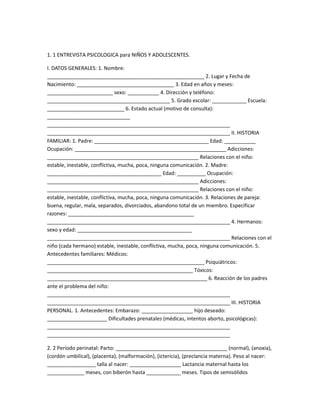 1. 1 ENTREVISTA PSICOLOGICA para NIÑOS Y ADOLESCENTES.
I. DATOS GENERALES: 1. Nombre:
_______________________________________________________ 2. Lugar y Fecha de
Nacimiento: __________________________________ 3. Edad en años y meses:
_______________________ sexo: ___________ 4. Dirección y teléfono:
___________________________________________ 5. Grado escolar: ____________ Escuela:
___________________________ 6. Estado actual (motivo de consulta):
_____________________________
________________________________________________________________
________________________________________________________________ II. HISTORIA
FAMILIAR: 1. Padre: ________________________________________ Edad: ___________
Ocupación: _____________________________________________________ Adicciones:
_____________________________________________________ Relaciones con el niño:
estable, inestable, conflictiva, mucha, poca, ninguna comunicación. 2. Madre:
________________________________________ Edad: __________ Ocupación:
_____________________________________________________ Adicciones:
_____________________________________________________ Relaciones con el niño:
estable, inestable, conflictiva, mucha, poca, ninguna comunicación. 3. Relaciones de pareja:
buena, regular, mala, separados, divorciados, abandono total de un miembro. Especificar
razones: ____________________________________________
________________________________________________________________ 4. Hermanos:
sexo y edad: ________________________________________
________________________________________________________________ Relaciones con el
niño (cada hermano) estable, inestable, conflictiva, mucha, poca, ninguna comunicación. 5.
Antecedentes familiares: Médicos:
_______________________________________________________ Psiquiátricos:
___________________________________________________ Tóxicos:
________________________________________________________ 6. Reacción de los padres
ante el problema del niño:
________________________________________________________________
________________________________________________________________ III. HISTORIA
PERSONAL. 1. Antecedentes: Embarazo: __________________ hijo deseado:
_____________________ Dificultades prenatales (médicas, intentos aborto, psicológicas):
________________________________________________________________
________________________________________________________________
2. 2 Período perinatal: Parto: _______________________________________ (normal), (anoxia),
(cordón umbilical), (placenta), (malformación), (ictericia), (preclancia materna). Peso al nacer:
_________________ talla al nacer: __________________ Lactancia maternal hasta los
_____________ meses, con biberón hasta ____________ meses. Tipos de semisólidos
 