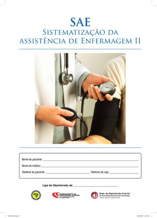 Dept. de Hipertensão Arterial
da Sociedade Brasileira de Cardiologia
Seção Ligas de Hipertensão
SAE
Sistematização da
assistência de Enfermagem II
Liga de Hipertensão de _________________________________
Nome do paciente__________________________________________________________________
Nome do médico___________________________________________________________________
Telefone do paciente_______________________________ Telefone da Liga_____________________
9091 SAE-II.indd 1 24/3/2009 15:20:14
 