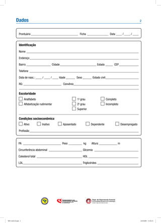 2
Dept. de Hipertensão Arterial
da Sociedade Brasileira de Cardiologia
Seção Ligas de Hipertensão
Dados
Prontuário________________________________ Ficha_ ______________ Data ____ / ____ / ____
Identificação
Nome___________________________________________________________________________
Endereço_________________________________________________________________________
Bairro_________________ Cidade_________________________ Estado______ CEP______________
Telefone_ ________________________________________________________________________
Data de nasc.: ____ / ____ / ____ Idade_______ Sexo_______ Estado civil______________________
RG:__________________________ Convênio___________________________________________
Escolaridade
	 Analfabeto	 	 1o
grau	 	 Completo
	 Alfabetização rudimentar	 	 2o
grau	 	 Incompleto
		 	 Superior
Condições socioeconômica
Ativo	 Inativo	 Aposentado	 Dependente	 Desempregado
Profissão_________________________________________________________________________
PA __________________________ Peso __________ kg	 Altura _____________ m	
Circunferência abdominal _______________________ Glicemia ______________________________
Colesterol total_ ______________________________ HDL__________________________________
LDL________________________________________ Triglicérides____________________________
9091 SAE-II.indd 2 24/3/2009 15:20:15
 