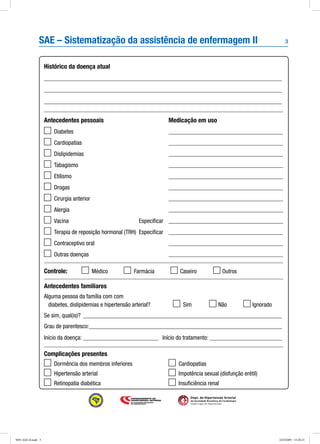 3
Dept. de Hipertensão Arterial
da Sociedade Brasileira de Cardiologia
Seção Ligas de Hipertensão
SAE – Sistematização da assistência de enfermagem II
Histórico da doença atual
_______________________________________________________________________________
_______________________________________________________________________________
_______________________________________________________________________________
Antecedentes pessoais
	 Diabetes
	 Cardiopatias
	 Dislipidemias
	 Tabagismo
	 Etilismo
	 Drogas
	 Cirurgia anterior
	 Alergia
	 Vacina	 Especificar
	 Terapia de reposição hormonal (TRH)	 Especificar
	 Contraceptivo oral
	 Outras doenças
Controle: 	 	 Médico	 	 Farmácia	 	 Caseiro	 	Outros
Antecedentes familiares
Alguma pessoa da família com com
diabetes, dislipidemias e hipertensão arterial?	 	 Sim	 	Não	 	Ignorado
Se sim, qual(is)?_ __________________________________________________________________
Grau de parentesco:_________________________________________________________________
Início da doença: __________________________ Início do tratamento:_________________________
Complicações presentes
Medicação em uso
______________________________________
______________________________________
______________________________________
______________________________________
______________________________________
______________________________________
______________________________________
______________________________________
______________________________________
______________________________________
______________________________________
______________________________________
	 Dormência dos membros inferiores
	 Hipertensão arterial
	 Retinopatia diabética
	 Cardiopatias
	 Impotência sexual (disfunção erétil)
	 Insuficiência renal
9091 SAE-II.indd 3 24/3/2009 15:20:15
 