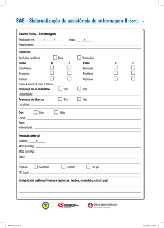 4
Dept. de Hipertensão Arterial
da Sociedade Brasileira de Cardiologia
Seção Ligas de Hipertensão
Pulso	 D	 E
Carotídeos	 	
Braquiais	 	
Radiais	 	
Pulso	 D	 E
Femorais	 	
Poplíteos	 	
Pediosos	 	
Exame físico – Enfermagem
Realizado em: _____ / _____ / _____	 Hora: _____h_____
Responsável:______________________________________________________________________
Diabetes
Perfusão periférica	 	 Boa	 	Diminuída
SAE – Sistematização da assistência de enfermagem II (cont.)
Pulsos: A: ausente; C: cheio; F: filiforme
Presença de pé diabético	 	 Sim	 	 Não
Localização:_ _____________________________________________________________________
Presença de úlceras	 	 Sim	 	 Não
Localizar:_________________________________________________________________________
Dor	 	 Sim	 	 Não
Local: ___________________________________________________________________________
Tipo: ____________________________________________________________________________
Intensidade: ______________________________________________________________________
Pressão arterial
Horário: _____h_____
MSD (mmHg): _____________________________________________________________________
MSE (mmHg): _____________________________________________________________________
Obs.:____________________________________________________________________________
_______________________________________________________________________________
Postura	 	 Sentado	 	 Deitado	 	 Em pé
FC (bpm)_________________________________________________________________________
Integridade cutânea/mucosa (edemas, lesões, manchas, cicatrizes)
_______________________________________________________________________________
_______________________________________________________________________________
_______________________________________________________________________________
9091 SAE-II.indd 4 24/3/2009 15:20:15
 