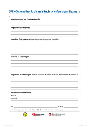 6
Dept. de Hipertensão Arterial
da Sociedade Brasileira de Cardiologia
Seção Ligas de Hipertensão
Encaminhamento (serviço de podologia)_____________________________________________
_______________________________________________________________________________
Hospitalização/cirurgia(s)
_______________________________________________________________________________
_______________________________________________________________________________
Prescrição Enfermagem (verificar, comunicar, encaminhar, controlar)
_______________________________________________________________________________
_______________________________________________________________________________
_______________________________________________________________________________
_______________________________________________________________________________
Evolução de Enfermagem
_______________________________________________________________________________
_______________________________________________________________________________
_______________________________________________________________________________
_______________________________________________________________________________
Diagnóstico de enfermagem (sinais e sintomas  identificação das necessidades  assistência)
_______________________________________________________________________________
_______________________________________________________________________________
_______________________________________________________________________________
_______________________________________________________________________________
Acompanhamento das feridas________________________________________________________
Evolução_________________________________________________________________________
Prescrição________________________________________________________________________
Ass._ ___________________________________________________ COREN_ _________________
Fonte: Conselho regional de enfermagem de São Paulo (SAE – Sistematização da assistência de enfermagem)
SAE – Sistematização da assistência de enfermagem II (cont.)
9091 SAE-II.indd 6 24/3/2009 15:20:15
 