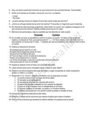 6. Hay una fecha exacta del momento en que transcurren los acontecimientos. Transcríbela.
7. Cómo es el tiempo en el relato, marca con una cruz: (y explica)
- Lineal
- No lineal
8. ¿Cuánto tiempo transcurre desde el inicio del cuento hasta que termina?
9. ¿Cómo es el lugar donde transcurren los hechos? Transcribe un fragmento que lo describa
10. Se mencionan dos provincias argentinas ¿Qué tienen en común con respecto al espacio en el
que transcurren los hechos? Señala ambas provincias en el mapa.
11. Menciona los personajes y alguna cualidad que los describa en este cuadro:
Personaje Cualidad
12. En el relato se hace un paralelismo entre la muerte y el sueño: “Al ratito se fue al asiento
trasero y lo abrazó al Tano, que parecía dormir.” (…) “el Tano estaba como dormido y con la
boca abierta, en brazos de mi viejo…” Explique por qué se establece esta relación entre sueño
y muerte.
13. Ordene la secuencia narrativa:
- El protagonista se duerme un rato
- El padre del protagonista asiste al Tano
- Se pincha el neumático del auto
- El Tano se baja a orinar al lado de la banquina
- Pasan unos paisanos en un tractor
- La noche era pesada y calurosa cuando iban camino a Simuhú
- Una yarará pica al Tano en el tobillo
14. Explica la relación entre el título y el contenido del relato
15. ¿Qué animal actúa como mensajero de la muerte en este relato?
16. Elabora una breve biografía del autor del relato y luego compártela en clase (exposición,
grabar un video o un audio)
17. Responde V o F. Si es F, elabora una oración con la respuesta correcta.
• La acción transcurre en un lugar de clima cálido.
• El narrador es un adolescente.
• Al narrador le encantan los insectos del camino.
• El padre del narrador trabajaba en los campos de algodón.
• El auto en el que viajaban tuvo un desperfecto en el motor.
• En el auto viajaban el narrador, su padre y un hombre italiano.
• El italiano fue picado por una yarará cuando ayudaba a arreglar el auto.
18. Extrae los fragmentos descriptivos del relato.
19. Realiza un listado de las acciones que realiza el padre para salvar al italiano.
20. Enumera los síntomas que presenta el italiano debido a la picadura de la yarará.
 