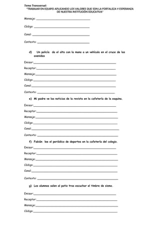 Tema Transversal:
“TRABAJAR EN EQUIPO APLICANDO LOS VALORES QUE SON LA FORTALEZA Y ESPERANZA
DE NUESTRA INSTITUCIÓN EDUCATIVA”
Mensaje: ________________________________
Código: _________________________________
Canal: __________________________________
Contexto: _______________________________
d) Un policía da el alto con la mano a un vehículo en el cruce de las
avenidas
Emisor:_________________________________________________
Receptor:_______________________________________________
Mensaje:________________________________________________
Código:_________________________________________________
Canal:__________________________________________________
Contexto: ______________________________________________
e) Mi padre ve las noticias de la revista en la cafetería de la esquina.
Emisor:_________________________________________________
Receptor:________________________________________________
Mensaje:_________________________________________________
Código:__________________________________________________
Canal:____________________________________________________
Contexto: ________________________________________________
f) Fabián lee el periódico de deportes en la cafetería del colegio.
Emisor:_________________________________________________
Receptor:________________________________________________
Mensaje:_________________________________________________
Código:__________________________________________________
Canal:___________________________________________________
Contexto: ________________________________________________
g) Los alumnos salen al patio tras escuchar el timbre de sismo.
Emisor:_________________________________________________
Receptor:________________________________________________
Mensaje:_________________________________________________
Código:__________________________________________________
 