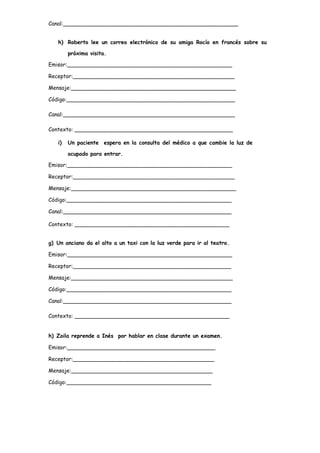 Canal:____________________________________________________
h) Roberto lee un correo electrónico de su amiga Rocío en francés sobre su
próxima visita.
Emisor:_________________________________________________
Receptor:________________________________________________
Mensaje:_________________________________________________
Código:__________________________________________________
Canal:___________________________________________________
Contexto: _______________________________________________
i) Un paciente espera en la consulta del médico a que cambie la luz de
ocupado para entrar.
Emisor:_________________________________________________
Receptor:________________________________________________
Mensaje:_________________________________________________
Código:_________________________________________________
Canal:__________________________________________________
Contexto: ______________________________________________
g) Un anciano da el alto a un taxi con la luz verde para ir al teatro.
Emisor:_________________________________________________
Receptor:_______________________________________________
Mensaje:________________________________________________
Código:_________________________________________________
Canal:__________________________________________________
Contexto: ______________________________________________
h) Zoila reprende a Inés por hablar en clase durante un examen.
Emisor:____________________________________________
Receptor:__________________________________________
Mensaje:__________________________________________
Código:___________________________________________
 