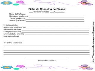 Ficha de Conselho de Classe
                              ____ Bimestre/Trimestre ____/____/_____
      Nome do Professor:_________________________________________________________
      Disciplinas que leciona:______________________________________________________
      Turnos que leciona:_________________________________________________________
      Turmas que leciona:_________________________________________________________




                                                                                                     http://simonehelendrumond.blogspot.com
9 – Auto avaliação.
Minhas aulas geralmente são _____________________________________________________________________
Meus alunos me acham _________________________________________________________________________
Como profissional sinto _________________________________________________________________________
Em meu trabalho sinto falta ______________________________________________________________________
Encaro as mudanças ____________________________________________________________________________


10 – Outras observações.
____________________________________________________________________________________
____________________________________________________________________________________
____________________________________________________________________________________
____________________________________________________________________________________
____________________________________________________________________________________

                        ______________________________________________
                                     Assinatura do Professor
 