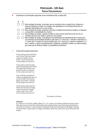 6 Classiﬁque
Classiﬁque as aﬁrma
ﬁque as aﬁrmações seguintes como verdadeiras (V) ou falsas (F).
V F
Nas cantigas de amigo, a donzela, que se constitui como o sujeito lírico, dirige-se a
seres da natureza, à mãe ou a amigas num desabafo ou na narrativa breve de um
episódio relacionado com o seu amigo.
Nas cantigas de amigo, podemos encontrar o estado emocional do amado e a natureza
a responder à interpelação do mesmo.
Nas cantigas de amigo, o poeta compõe os seus versos servindo-se da voz de um
cavaleiro que tem por objeto o amor por uma amiga.
Nas cantigas de amigo, o paralelismo consubstancia-se frequentemente no leixa-pren,
um processo de articulação estróﬁca, pelo qual o 2.º verso da 1.ª estrofe é retomado no
1.º verso da 3.ª estrofe, ao mesmo tempo que o 2.º verso da 2.ª estrofe é repetido no 1.º
da 4.ª estrofe, e assim sucessivamente, mantendo invariável o refrão, ao mesmo tempo
que cada par de dísticos realiza um paralelismo semântico.
7 Como mor
Como morre
ouve1 da re
e quem vi
d’ela3, e foi
Ai mia senhor
Como morre
quem lhe nunc
e de quem
de que foi
Ai mia senhor
Com’ ome
senhor, com
e nom foi l
depois, mi
Ai mia senhor
Como morre
dona11 que
e quem a vi
a nom val
Ai mia senhor
P
Glossário
1 (= houve
dela; 4 por é
seu amor;
E nom foi
merece.
Como morreu q
Como morreu que
ouve1 da rem2 que
e quem viu quant
d’ela3, e foi mort
Ai mia senhor, as
Como morreu que
quem lhe nunca qui
e de quem6 lhe fe
de que foi morto c
Ai mia senhor, as
Com’ ome8 que e
senhor, com gram
e nom foi ledo10 ne
depois, mia senhor
Ai mia senhor, as
Como morreu que
dona11 que lhe nunc
e quem a viu leva
a nom valia13, ne
Ai mia senhor, as
P
Glossário
1 (= houve): teve
dela; 4 por ém: por c
seu amor; 6 e de que
E nom foi ledo: e
merece.
omo morreu quem nunca bem
o morreu quem nunca bem
ouve da rem2 que mais amou,
quem viu quanto receou
a , e foi morto por ém4:
ia senhor, assi moir’eu!
o morreu quem foi amar
m lhe nunca quis bem fazer5,
quem6 lhe fez Deus veer
que foi morto com pesar7:
ia senhor, assi moir’eu!
’ ome8 que ensandeceu9,
nhor, com gram pesar que viu,
nom foi ledo10 nem dormiu
pois, mia senhor, e morreu:
ia senhor, assi moir’eu!
o morreu quem amou tal
dona que lhe nunca fez bem,
quem a viu levar a quem12
nom valia13, nem a val14:
ia senhor, assi moir’eu!
Pai Soares de Taveirós
ossário
(= houve): teve; 2 coisa, mulher, dama; 3 vv. 3-4: e quem viu acontecer aquilo que receou acerca
; 4 por ém: por causa disso; 5 quem lhe nunca quis bem fazer: que nunca quis corresponder ao
u amor; 6 e de quem: e acerca da qual; 7 desgosto; 8 homem; 9 enlouqueceu; 10 alegre, contente;
nom foi ledo: e nunca mais teve alegria; 11 senhora, dama; 12 a quem: por quem; 13 merecia; 14
rece.
PORTUGUÊS ‐ 10º ANO
POESIA TROVADORESCA
A professora: Elsa Maximiano 2/3
in: “Uma questão de Língua” ‐ Blogue de Português
 