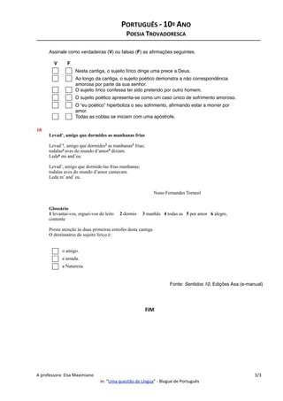Assinale co
Assinale como ve
le como verdadeiras (V) ou falsas (F) as aﬁrmações seguintes.
V F
Nesta cantiga, o sujeito lírico dirige uma prece a Deus.
Ao longo da cantiga, o sujeito poético demonstra a não correspondência
amorosa por parte da sua senhor.
O sujeito lírico confessa ter sido preterido por outro homem.
O sujeito poético apresenta-se como um caso único de sofrimento amoroso.
O “eu poético” hiperboliza o seu sofrimento, aﬁrmando estar a morrer por
amor.
Todas as coblas se iniciam com uma apóstrofe.
10
Levad’, ami
Levad’1, a
todalas4 ave
Leda6 mi a
Levad’, am
todalas ave
Leda m’ a
N
Glossário
1 levantai-vos
contente
Preste atenç
O destinat
Levad’, amigo que dormides as manhanas frias
Levad’1, amigo que dormides2 as manhanas3 frias;
todalas4 aves do mundo d’amor5 diziam.
Leda6 mi and’eu.
Levad’, amigo que dormide-las frias manhanas;
todalas aves do mundo d’amor cantavam.
Leda m’ and’ eu.
Nuno Fernandes Torneol
Glossário
1 levantai-vos, erguei-vos do leito 2 dormis 3 manhãs 4 todas as 5 por amor 6 alegre,
contente
Preste atenção às duas primeiras estrofes desta cantiga.
O destinatário do sujeito lírico é:
o amigo.
a amada.
a Natureza.
Fonte: Sentidos 10, Edições Asa (e-manual)
FIM
PORTUGUÊS ‐ 10º ANO
POESIA TROVADORESCA
A professora: Elsa Maximiano 3/3
in: “Uma questão de Língua” ‐ Blogue de Português
 