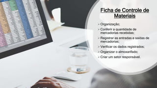 Ficha de Controle de
Materiais
Organização;
Conferir a quantidade de
mercadorias recebidas;
Registrar as entradas e saídas de
mercadorias;
Verificar os dados registrados;
Organizar o almoxarifado;
Criar um setor responsável.
 