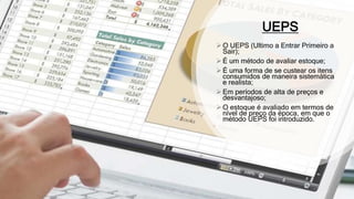UEPS
 O UEPS (Ultimo a Entrar Primeiro a
Sair);
 É um método de avaliar estoque;
 É uma forma de se custear os itens
consumidos de maneira sistemática
e realista;
 Em períodos de alta de preços e
desvantajoso;
 O estoque é avaliado em termos de
nível de preço da época, em que o
método UEPS foi introduzido.
 