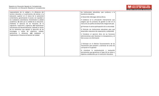 Maestría en Educación Basada en Competencias
Introducción a la Educación Basada en Competencias


 mejoramiento de la calidad y la eficiencia del          las instituciones educativas, que conduzca a la
 servicio educativo y la pertinencia; v) orientar a la   excelencia educativa.
 educación superior en el marco de la autonomía
                                                         e) Desarrollar liderazgos democráticos.
 universitaria, garantizando el acceso con equidad a
 los ciudadanos colombianos, fomentando la calidad       f) Colaborar en la articulación intersectorial, que
 académica; vi) velar por la calidad de la educación,    asegure que los procesos de gestión se den en el
 mediante el ejercicio de las funciones de la            marco de una política de desarrollo integral del país.
 regulación, inspección y vigilancia; vii) implementar
                                                         g) Promover la activa participación de la comunidad.
 mecanismos de descentralización, dotando el sector
 de los elementos que apoyen la ejecución de las         h) Articular las instituciones educativas para que
 estrategias y metas de cobertura, calidad,              desarrollen relaciones de cooperación y solidaridad.
 pertinencia y eficiencia; viii) establecer e
                                                         i) Fortalecer el ejercicio ético de las funciones
 implementar el Sistema de Gestión de Calidad.
                                                         administrativas para favorecer la transparencia y el
                                                         libre acceso a la información.


                                                         j) Participar en el efectivo funcionamiento de los
                                                         mecanismos para prevenir y sancionar los actos de
                                                         corrupción en la gestión.
                                                         k) Incentivar la autoevaluación y evaluación
                                                         permanentes que garanticen el logro de las metas y
                                                         objetivos establecidos por la Institución Educativa.
 