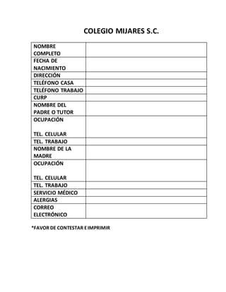 COLEGIO MIJARES S.C.
NOMBRE
COMPLETO
FECHA DE
NACIMIENTO
DIRECCIÓN
TELÉFONO CASA
TELÉFONO TRABAJO
CURP
NOMBRE DEL
PADRE O TUTOR
OCUPACIÓN
TEL. CELULAR
TEL. TRABAJO
NOMBRE DE LA
MADRE
OCUPACIÓN
TEL. CELULAR
TEL. TRABAJO
SERVICIO MÉDICO
ALERGIAS
CORREO
ELECTRÓNICO
*FAVOR DE CONTESTAR EIMPRIMIR
 