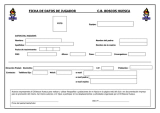 FICHA DE DATOS DE JUGADOR                                                        C.B. BOSCOS HUESCA


                                                           FOTO
                                                                                                 Equipo:




          DATOS DEL JUGADOR:

          Nombre:                                                                                        Nombre del padre:

          Apellidos:                                                                                     Nombre de la madre:

          Fecha de naciminento:

          DNI:                                                  Altura:                          Peso:                  E     Envergadura:


  ______________________________________________________________________________________________________________________


Dirección Postal: Domicilio:                                                                               C.P.                   Población:

Contacto:     Teléfono fijo:                      Móvil:                         e-mail

                                                                                 e-mail padre:

                                                                                 e-mail madre:




      Autorizo expresamete al CB Boscos Huesca para realizar y utilizar fotografías o grabaciones de mi hijo/a en la página web del club o en documentación impresa
      para la promoción del mismo. Así mismo autorizo a mi hjo/a a participar en los desplazamientos y actividades organizada por el CB Boscos Huesca.


      _____________________________________________                                                 DNI nº:_____________________________
      Firma del padre/madre/tutor
 