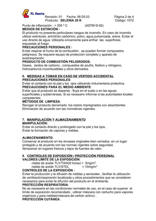 Revisión: 01 Fecha: 06.05.03                        Página 2 de 4
                 Producto: SELENIA 20 K                              Código: 1072
Punto de inflamación : > 205 º C               (ASTM D-92)
MEDIOS DE EXTINCIÓN :
El producto no presenta particulares riesgos de incendio. En caso de incendio
utilizar extintores, anhídrido carbónico, polvo, agua pulverizada, arena. Evitar el
uso directo de agua. Utilizarla únicamente para enfriar las superficies
expuestas al fuego
PRECAUCIONES PERSONALES :
Evitar respirar el humo de la combustión , se pueden formar compuestos
peligrosos. Se requiere equipo de protección completo y aparato de
autorespiración.
PRODUCTO DE COMBUSTIÓN PELIGROSOS:
Gases, óxidos de carbono , compuestos de azufre, fósforo y nitrógeno,
hidrocarburos incombustibles y otros derivados.

6. MEDIDAS A TOMAR EN CASO DE VERTIDO ACCIDENTAL
PRECAUCIONES PERSONALES:
Evitar el contacto con la piel y los ojos utilizando indumentaria protectiva.
PRECAUCIONES PARA EL MEDIO AMBIENTE:
Evitar que el producto se disperse , fluya en el suelo o en las aguas
superficiales y subterráneas. Si es necesario informar a las autoridades locales
competentes.
MÉTODOS DE LIMPIEZA:
Recoger el producto derramado, los restos impregnados con absorbentes.
Eliminación de acuerdo con las normativas vigentes.


7. MANIPULACIÓN Y ALMACENAMIENTO
MANIPULACIÓN:
Evitar el contacto directo y prolongado con la piel y los ojos.
Evitar la formación de vapores y nieblas.

ALMACENAMIENTO:
Conservar el producto en los envases originales bien cerrados, en un lugar
protegido y de acuerdo con las normas vigentes sobre seguridad.
Almacenar en lugares frescos y lejos de fuentes de calor.

8. CONTROLES DE EXPOSICIÓN / PROTECCIÓN PERSONAL
VALORES LÍMITE DE LA EXPOSICIÓN:
        niebla de aceite TLV/TWA(8 horas) = 5mg/m3
        niebla de aceite TLV/STEL            = 10mg/m3
CONTROLES DE LA EXPOSICIÓN :
Evitar la producción y la difusión de nieblas y aerosoles , facilitar la utilización
de ventilación/aspiración localizada u otros procedimientos que se consideren
necesarios para evitar la difución del producto en el ambiente.
PROTECCIÓN RESPIRATORIA:
No es necesaria en las condiciones normales de uso, en el caso de superar el
límite de exposición recomendado , utilizar máscara con cartucho para vapores
orgánicos y para nieblas(máscara de carbón activo) .
PROTECCIÓN CUTÁNEA:
 