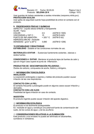 Revisión: 01 Fecha: 06.05.03                          Página 3 de 4
                Producto: SELENIA 20 K                                Código: 1072
Usar guantes de trabajo resistentes a aceites minerales (neopreno,nitrilo,pvc).
PROTECCIÓN OCULAR:
Usar gafas de seguridad cuando haya posibilidad de entrar en contacto con el
producto.

9. PROPIEDADES FÍSICAS Y QUÍMICAS
ASPECTO : Liquido oleoso brillante y transparente
OLOR : Típico
COLOR :                         4,5          (ASTM D 1500)
VISCOSIDAD a 100º C :           15           (ASTM D-445)
PUNTO DE INFLAMACIÓN :          > 205 º C (ASTM D 92)
HIDROSOLUBILAD : Insoluble
DENSIDAD : g/cm3 a 20º C        0,880        (ASTM D 1298)

10. ESTABILIDAD Y REACTIVIDAD
ESTABILIDAD : Estable en las condiciones normales de uso.

MATERIALES A EVITAR : Sustancias fuertemente oxidantes , básicas o
ácidos fuertes.

CONDICIONES A EVITAR : Mantener el producto lejos de fuentes de calor y
que en ningún caso supere el punto de inflamación.

PRODUCTOS DE DESCOMPOSICIÓN PELIGROSA :
Óxidos de carbono, compuestos de azufre, fósforo y nitrógeno.

11. INFORMACIÓN TOXICOLÓGÍCA
INHALACIÓN:
La exposición prolongada a vapores y nieblas del producto pueden causar
irritación de las vías respiratorias.

CONTACTO CON LA PIEL:
El contacto frecuente o prolongado puede en algunos casos causar irritación y
dermatitis .
CONTACTO CON LOS OJOS:
Posibilidad de ligera irritación en caso de contacto.

INGESTIÓN:
El producto ingerido puede causar irritación del aparato digestivo.

12. INFORMACIÓN ECOLÓGICA
El producto no es fácilmente biodegradable.
Es insoluble en agua y constituye una potencial fuente de contaminación del
suelo, de los cursos de agua y de los acuíferos

13. CONSIDERACIONES RELATIVAS A LA ELIMINACIÓN
Este producto y sus envases no puede ser eliminado en alcantarillas,
sumideros ni vertederos.
 
