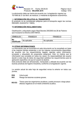Revisión: 01 Fecha: 06.05.03                     Página 4 de 4
                Producto: SELENIA 20 K                           Código: 1072
La eliminación debe ser hecha de acuerdo con la legislación vigente Ley
10/1998 de 21 de Abril, de residuos ,o mediante la legislación autonómica .

14. INFORMACIÓN RELATIVA AL TRANSPORTE
El producto no es considerado peligroso para el transporte según las normas
RID/ADR, ICAO/IATA Y IMDG.

15. INFORMACIÓN REGLAMENTARIA

Clasificación y etiquetado según Real Decreto 255/2003 de 28 de Febrero
que incorpora la directiva 2001/58/CE .

SÍMBOLOS             FRASES R                            FRASES S
No
              No aplicable                No aplicable
clasificado

16. OTRAS INFORMACIONES
La información que se suministra en este documento se ha recopilado en base
a las mejores fuentes existentes y con los mejores conocimientos disponibles,
de acuerdo con los requerimientos legales vigentes sobre información,
envasado y etiquetado de preparados peligrosos. Esto no implica que la
información sea completa en todos los casos. Es responsabilidad del usuario
decidir si esta hoja de datos de seguridad satisface los requerimientos para la
aplicación especifica a la que el usuario la destine.
Este producto debe ser almacenado, manipulado y utilizado de acuerdo con las
buenas practicas de higiene industrial y conforme a la legislación vigente.


La versión actual de esta hoja de seguridad revisa la anterior en todos sus
puntos.

R38       Irrita la piel.
R41       Riesgo de lesiones oculares graves.

          Tóxico para los organismos acuáticos, puede provocar a largo plazo
R51/53
          efectos negativos en el medio ambiente acuático.
 