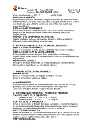 Revisión: 01 Fecha: 06.05.03                        Página 2 de 4
                 Producto: SELENIA RACING 10W60                      Código: 1047
Punto de inflamación : > 215 º C               (ASTM D-92)
MEDIOS DE EXTINCIÓN :
El producto no presenta particulares riesgos de incendio. En caso de incendio
utilizar extintores, anhídrido carbónico, polvo, agua pulverizada, arena. Evitar el
uso directo de agua. Utilizarla únicamente para enfriar las superficies
expuestas al fuego
PRECAUCIONES PERSONALES :
Evitar respirar el humo de la combustión , se pueden formar compuestos
peligrosos. Se requiere equipo de protección completo y aparato de
autorespiración.
PRODUCTO DE COMBUSTIÓN PELIGROSOS:
Gases, óxidos de carbono , compuestos de azufre, fósforo y nitrógeno,
hidrocarburos incombustibles y otros derivados.

6. MEDIDAS A TOMAR EN CASO DE VERTIDO ACCIDENTAL
PRECAUCIONES PERSONALES:
Evitar el contacto con la piel y los ojos utilizando indumentaria protectiva.
PRECAUCIONES PARA EL MEDIO AMBIENTE:
Evitar que el producto se disperse , fluya en el suelo o en las aguas
superficiales y subterráneas. Si es necesario informar a las autoridades locales
competentes.
MÉTODOS DE LIMPIEZA:
Recoger el producto derramado, los restos impregnados con absorbentes.
Eliminación de acuerdo con las normativas vigentes.


7. MANIPULACIÓN Y ALMACENAMIENTO
MANIPULACIÓN:
Evitar el contacto directo y prolongado con la piel y los ojos.
Evitar la formación de vapores y nieblas.

ALMACENAMIENTO:
Conservar el producto en los envases originales bien cerrados, en un lugar
protegido y de acuerdo con las normas vigentes sobre seguridad.
Almacenar en lugares frescos y lejos de fuentes de calor.

8. CONTROLES DE EXPOSICIÓN / PROTECCIÓN PERSONAL
VALORES LÍMITE DE LA EXPOSICIÓN:
        niebla de aceite TLV/TWA(8 horas) = 5mg/m3
        niebla de aceite TLV/STEL            = 10mg/m3
CONTROLES DE LA EXPOSICIÓN :
Evitar la producción y la difusión de nieblas y aerosoles , facilitar la utilización
de ventilación/aspiración localizada u otros procedimientos que se consideren
necesarios para evitar la difución del producto en el ambiente.
PROTECCIÓN RESPIRATORIA:
No es necesaria en las condiciones normales de uso, en el caso de superar el
límite de exposición recomendado , utilizar máscara con cartucho para vapores
orgánicos y para nieblas(máscara de carbón activo) .
PROTECCIÓN CUTÁNEA:
 